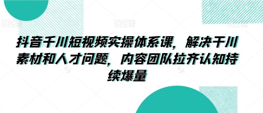 抖音千川短视频实操体系课，解决干川素材和人才问题，内容团队拉齐认知持续爆量-灼光资源宝库