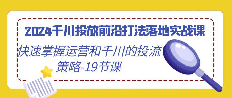 2024千川投放前沿打法落地实战课，快速掌握运营和千川的投流策略-19节课-灼光资源宝库