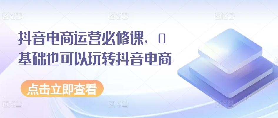 抖音电商运营必修课，0基础也可以玩转抖音电商-灼光资源宝库