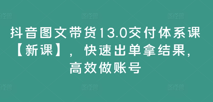抖音图文带货13.0交付体系课【新课】，快速出单拿结果，高效做账号-灼光资源宝库