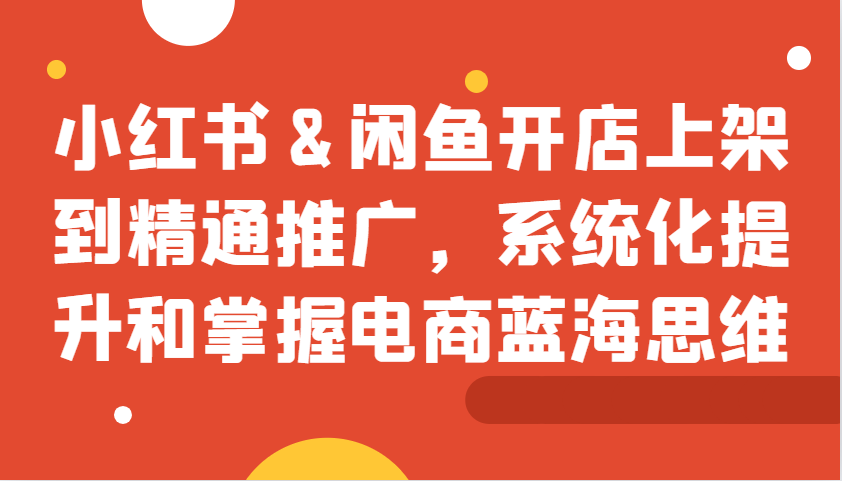 小红书&闲鱼开店上架到精通推广，系统化提升和掌握电商蓝海思维-灼光资源宝库