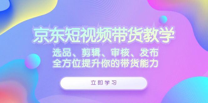 京东短视频带货教学：选品、剪辑、审核、发布，全方位提升你的带货能力-灼光资源宝库
