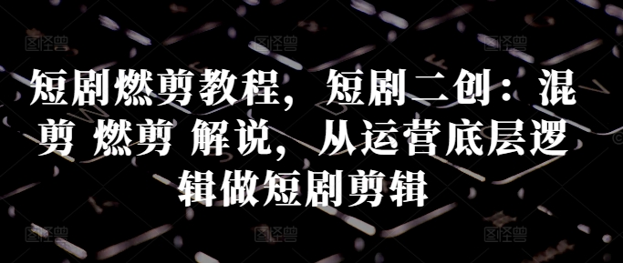 短剧燃剪教程，短剧二创：混剪 燃剪 解说，从运营底层逻辑做短剧剪辑-灼光资源宝库