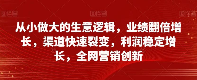 从小做大的生意逻辑，业绩翻倍增长，渠道快速裂变，利润稳定增长，全网营销创新-灼光资源宝库