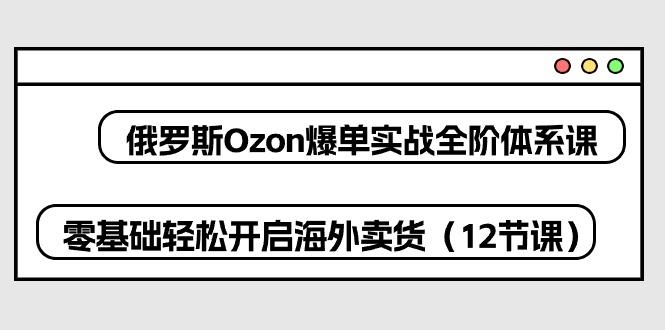 俄罗斯 Ozon-爆单实战全阶体系课,零基础轻松开启海外卖货(12节课-灼光资源宝库