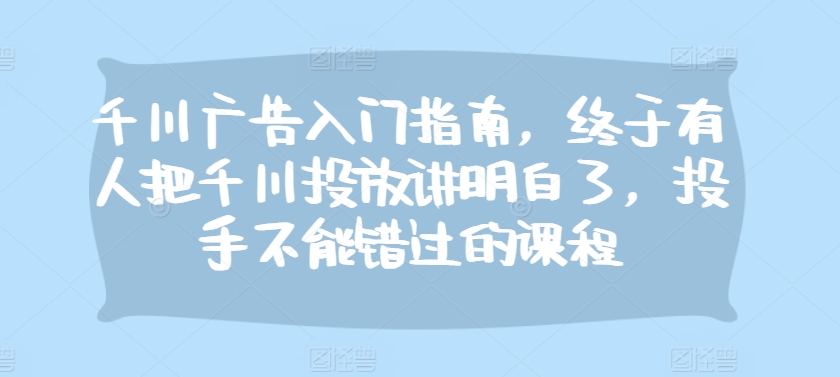 千川广告入门指南，终于有人把千川投放讲明白了，投手不能错过的课程-灼光资源宝库