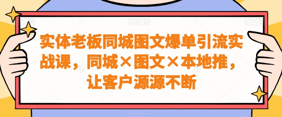 实体老板同城图文爆单引流实战课，同城×图文×本地推，让客户源源不断-灼光资源宝库