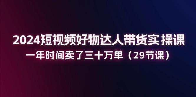 2024短视频好物达人带货实操课：一年时间卖了三十万单(29节课-灼光资源宝库