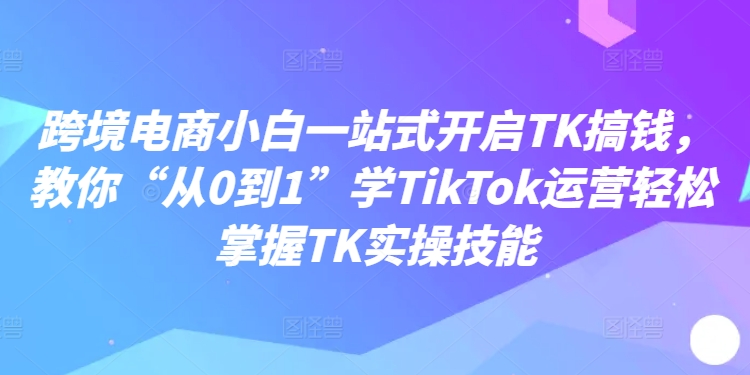 跨境电商小白一站式开启TK搞钱，教你“从0到1”学TikTok运营轻松掌握TK实操技能-灼光资源宝库