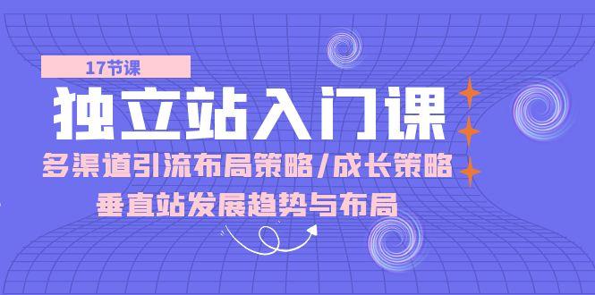 独立站 入门课:多渠道 引流布局策略/成长策略/垂直站发展趋势与布局-灼光资源宝库
