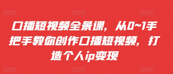 口播短视频全景课，​从0~1手把手教你创作口播短视频，打造个人ip变现-灼光资源宝库