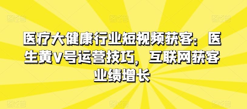 医疗大健康行业短视频获客：医生黄V号运营技巧，互联网获客业绩增长-灼光资源宝库