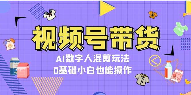 视频号带货，AI数字人混剪玩法，0基础小白也能操作-灼光资源宝库