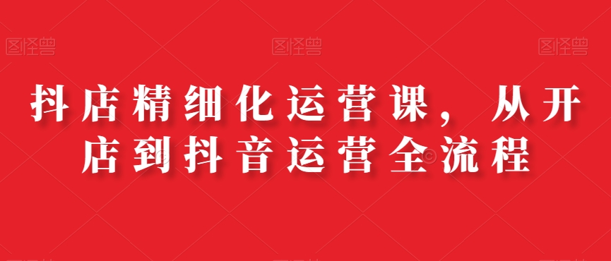 抖店精细化运营课，从开店到抖音运营全流程-蘑菇资源宝库