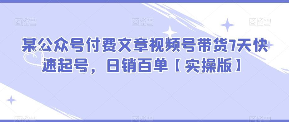 某公众号付费文章视频号带货7天快速起号，日销百单【实操版】-灼光资源宝库