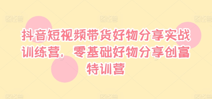 抖音短视频带货好物分享实战训练营，零基础好物分享创富特训营-灼光资源宝库