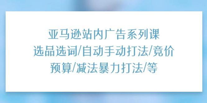 亚马逊站内广告系列课：选品选词/自动手动打法/竞价预算/减法暴力打法/等-灼光资源宝库