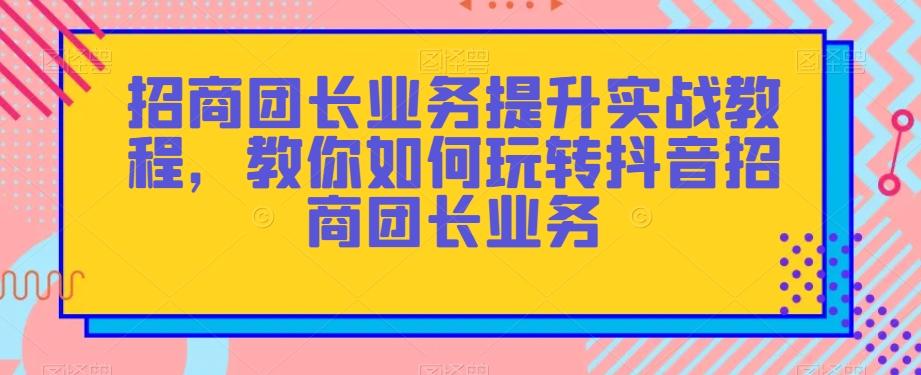 招商团长业务提升实战教程，教你如何玩转抖音招商团长业务-灼光资源宝库