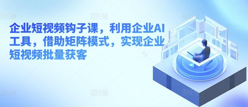 企业短视频钩子课，利用企业AI工具，借助矩阵模式，实现企业短视频批量获客-资源宝库