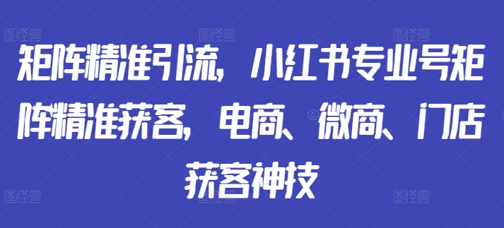 矩阵精准引流，小红书专业号矩阵精准获客，电商、微商、门店获客神技-灼光资源宝库