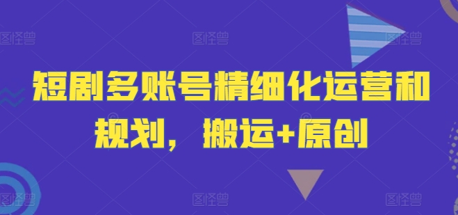 短剧多账号精细化运营和规划，搬运+原创-灼光资源宝库