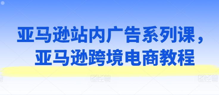 亚马逊站内广告系列课，亚马逊跨境电商教程-灼光资源宝库
