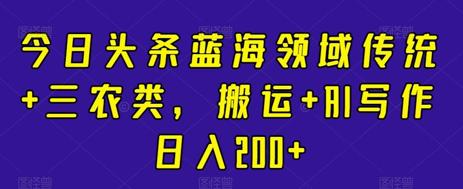今日头条蓝海领域传统+三农类，搬运+AI写作日入200+-灼光资源宝库