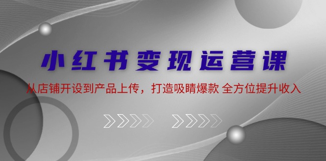 小红书变现运营课：从店铺开设到产品上传，打造吸睛爆款 全方位提升收入-灼光资源宝库