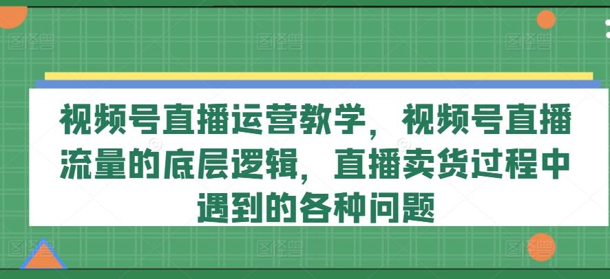 视频号直播运营教学，视频号直播流量的底层逻辑，直播卖货过程中遇到的各种问题-灼光资源宝库