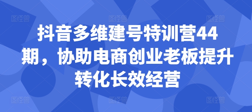 抖音多维建号特训营44期，协助电商创业老板提升转化长效经营-灼光资源宝库