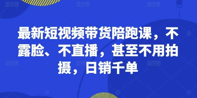 最新短视频带货陪跑课，不露脸、不直播，甚至不用拍摄，日销千单-灼光资源宝库