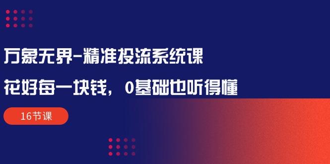 万象无界-精准投流系统课：花好 每一块钱，0基础也听得懂(16节课-灼光资源宝库
