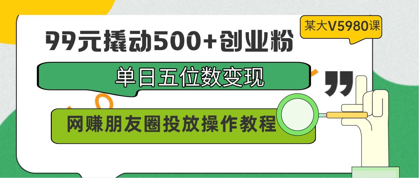 99元撬动500+创业粉，单日五位数变现，网赚朋友圈投放操作教程价值5980！-灼光资源宝库