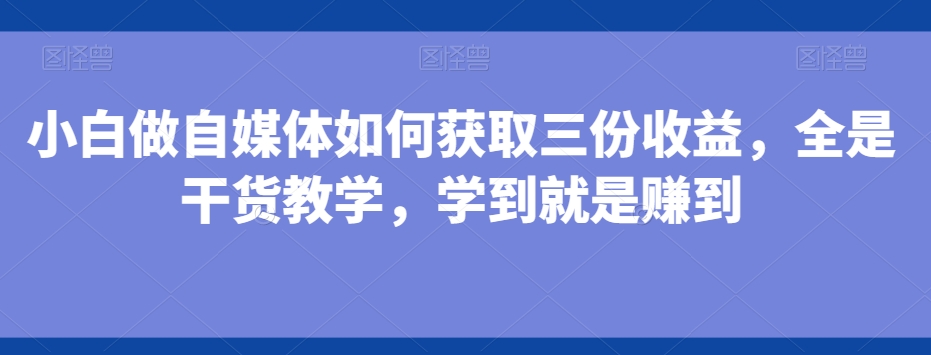 小白做自媒体如何获取三份收益，全是干货教学，学到就是赚到-灼光资源宝库