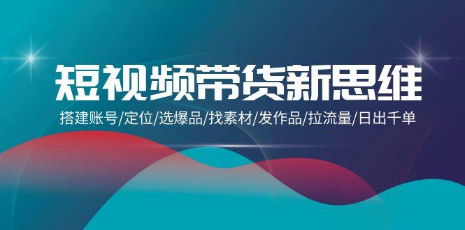 (9837期)短视频带货新思维：搭建账号/定位/选爆品/找素材/发作品/拉流量/日出千单-灼光资源宝库