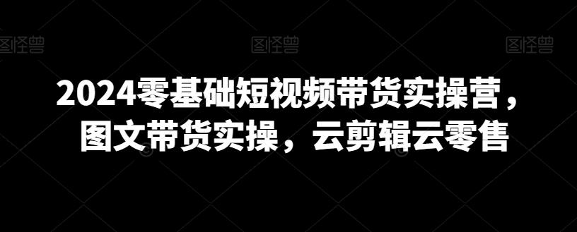 2024零基础短视频带货实操营，图文带货实操，云剪辑云零售-灼光资源宝库