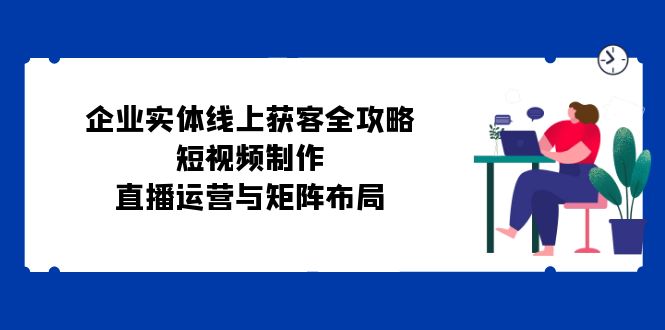 企业实体线上获客全攻略：短视频制作、直播运营与矩阵布局-灼光资源宝库