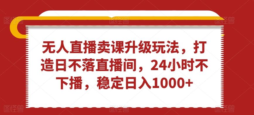 无人直播卖课升级玩法，打造日不落直播间，24小时不下播，稳定日入1000+【揭秘】-灼光资源宝库
