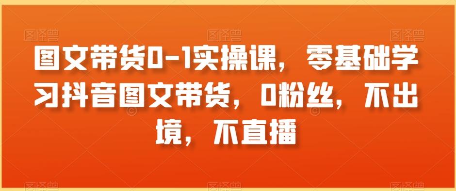 图文带货0-1实操课，零基础学习抖音图文带货，0粉丝，不出境，不直播-灼光资源宝库