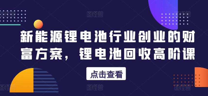 新能源锂电池行业创业的财富方案，锂电池回收高阶课-灼光资源宝库