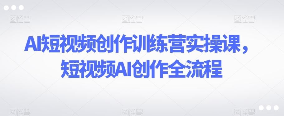 AI短视频创作训练营实操课，短视频AI创作全流程-灼光资源宝库