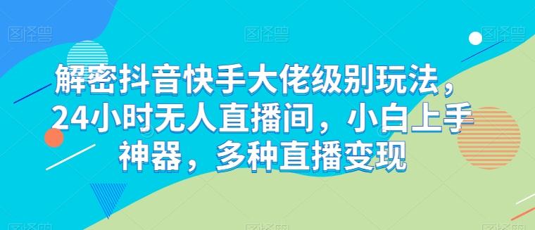 解密抖音快手大佬级别玩法，24小时无人直播间，小白上手神器，多种直播变现【揭秘】-灼光资源宝库