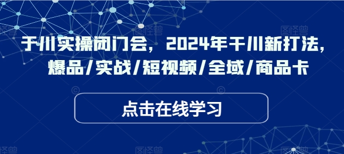 于川实操闭门会，2024年干川新打法，爆品/实战/短视频/全域/商品卡-灼光资源宝库