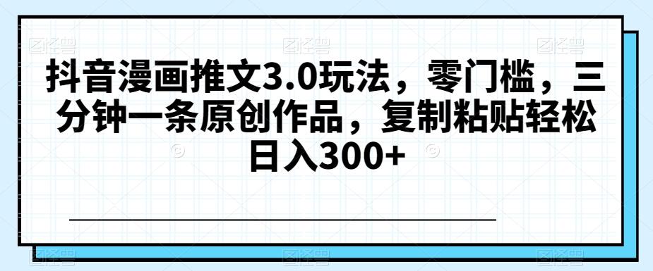 抖音漫画推文3.0玩法，零门槛，三分钟一条原创作品，复制粘贴轻松日入300+【揭秘】-灼光资源宝库