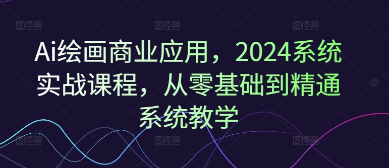 Ai绘画商业应用，2024系统实战课程，从零基础到精通系统教学-灼光资源宝库
