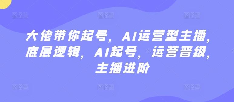 大佬带你起号，AI运营型主播，底层逻辑，AI起号，运营晋级，主播进阶-灼光资源宝库