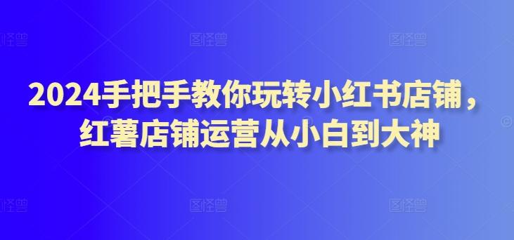 2024手把手教你玩转小红书店铺，红薯店铺运营从小白到大神-灼光资源宝库