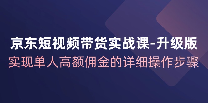 京东短视频带货实战课升级版，实现单人高额佣金的详细操作步骤-灼光资源宝库