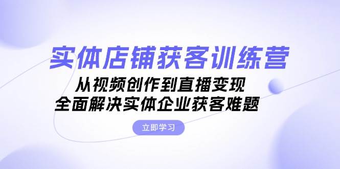 实体店铺获客特训营：从视频创作到直播变现，全面解决实体企业获客难题-灼光资源宝库