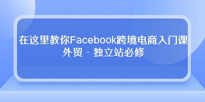 在这里教你Facebook跨境电商入门课，外贸·独立站必修-灼光资源宝库